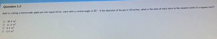 April is cutting a homemade apple pie into equal slices, each with a central angle of 45°. If the diameter of the pie is 10 inches, what is the area of each slice to the nearest tenth of a square inch?
39.3in^2
11.3in^2
8in^3
2.0in^2