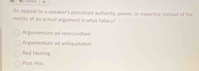 Listen
An appeal to a speaker's perceived authority, power, or expertise instead of the
merits of an actual argument is what fallacy?
Argumentum ad verecundiam
Argumentum ad antiquatatem
Red Herring
Post Hoc