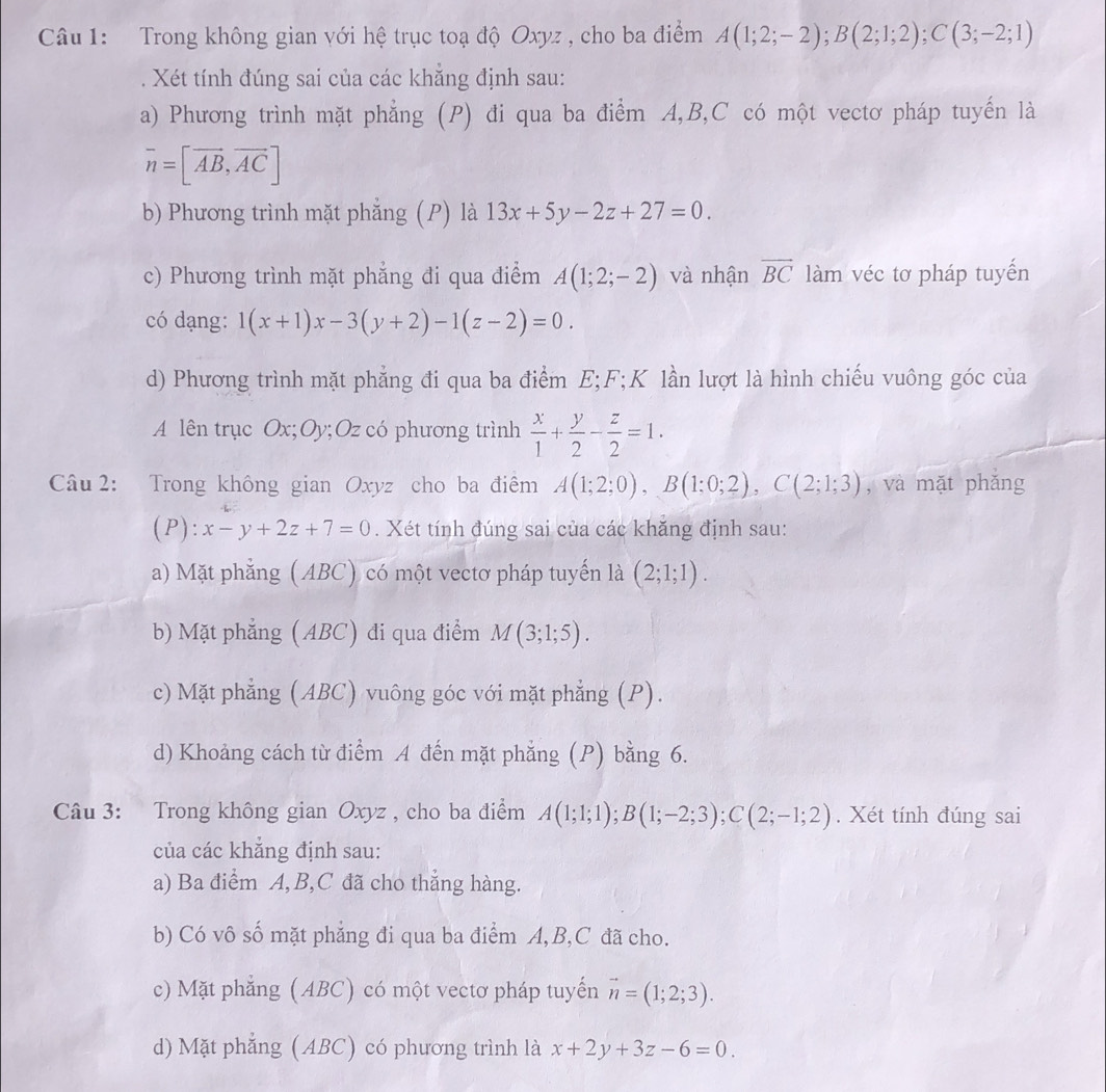 Trong không gian với hệ trục toạ độ Oxyz , cho ba điểm A(1;2;-2);B(2;1;2);C(3;-2;1). Xét tính đúng sai của các khẳng định sau:
a) Phương trình mặt phẳng (P) đi qua ba điểm A,B,C có một vectơ pháp tuyến là
overline n=[vector AB,vector AC]
b) Phương trình mặt phẳng (P) là 13x+5y-2z+27=0.
c) Phương trình mặt phẳng đi qua điểm A(1;2;-2) và nhận overline BC làm véc tơ pháp tuyến
có dạng: 1(x+1)x-3(y+2)-1(z-2)=0.
d) Phương trình mặt phẳng đi qua ba điểm E;F;K lần lượt là hình chiếu vuông góc của
A lên trục Ox;Oy;Oz có phương trình  x/1 + y/2 - z/2 =1.
Câu 2: Trong không gian Oxyz cho ba điểm A(1;2;0),B(1;0;2),C(2;1;3) , và mặt phǎng
(P): x-y+2z+7=0. Xét tính đúng sai của các khăng định sau:
a) Mặt phẳng (ABC) có một vectơ pháp tuyến là (2;1;1).
b) Mặt phẳng (ABC) di qua điểm M(3;1;5).
c) Mặt phẳng (ABC) vuông góc với mặt phẳng (P).
d) Khoảng cách từ điểm A đến mặt phẳng (P) bằng 6.
Câu 3: Trong không gian Oxyz , cho ba điểm A(1;1;1);B(1;-2;3);C(2;-1;2). Xét tính đúng sai
của các khẳng định sau:
a) Ba điểm A,B,C đã cho thẳng hàng.
b) Có vô số mặt phẳng đi qua ba điểm A,B,C đã cho.
c) Mặt phẳng (ABC) có một vectơ pháp tuyến vector n=(1;2;3).
d) Mặt phẳng (ABC) có phương trình là x+2y+3z-6=0.