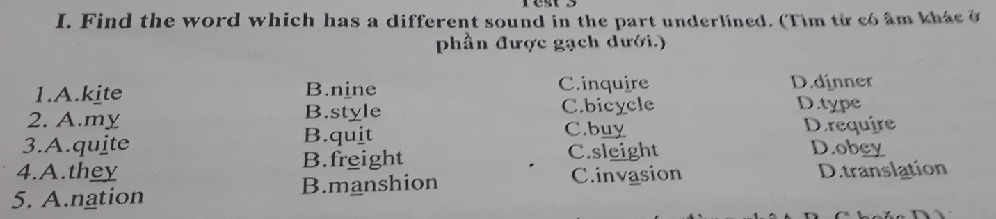 Find the word which has a different sound in the part underlined. (Tim từ có âm khas ở
phần được gạch dưới.)
1.A.kite B.nine C.inquire D.dinner
2. A.my B.style C.bicycle
D.type
3.A.quite B.quit
C.buy D.require
B.freight C.sleight D.obey
4.A.they C.invasion
5. A.nation B.manshion D.translation