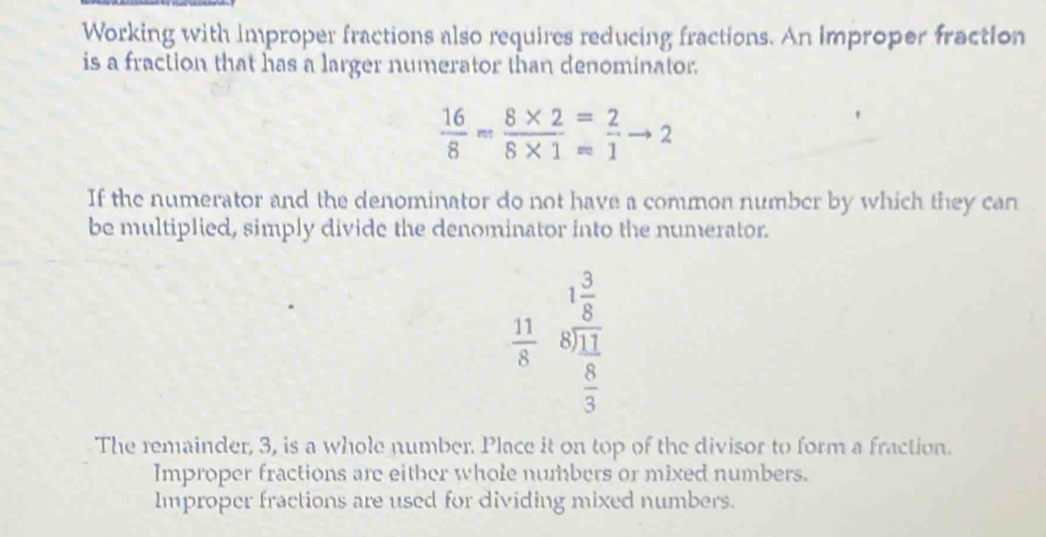 Working with improper fractions also requires reducing fractions. An improper fraction
is a fraction that has a larger numerator than denominator.
 16/8 = (8* 2)/8* 1 = 2/1 to 2
If the numerator and the denominator do not have a common number by which they can
be multiplied, simply divide the denominator into the numerator.
 11/8  beginarrayr 1 3/8  8encloselongdiv 11endarray
 8/3 
The remainder, 3, is a whole number. Place it on top of the divisor to form a fraction.
Improper fractions are either whole numbers or mixed numbers.
Improper fractions are used for dividing mixed numbers.