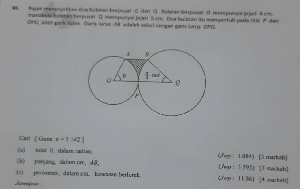 Rajah menunjukkan dua bulatan berpusat O dan Q. Bulatan berpusat O mempunyai jejari 4 cm,
manakaia bulatan berpusat Q mempunyai jejari 5 cm. Dua bulatan itu menyentuh pada titik P dan
OPQ ialah garis lurus. Garis lurus AB adalah selari dengan garis lurus OPQ.
Cari [ Guna π =3.142]
(a) nilai 0, dalam radian, (Jwp : 1.084) [3 markah]
(b) panjang, dalam cm, AB, (Jwp : 3.595) [3 markah]
(c) perimeter, dalam cm, kawasan berlorek. (Jwp : 11.86) [4 markah]
Jawapan :