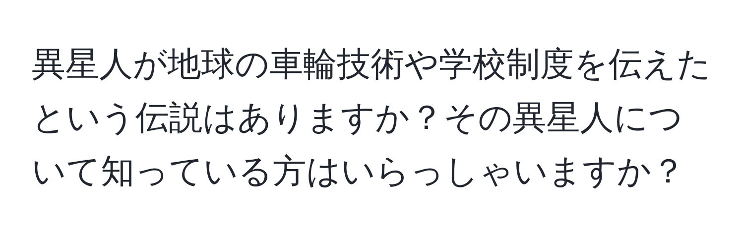 異星人が地球の車輪技術や学校制度を伝えたという伝説はありますか？その異星人について知っている方はいらっしゃいますか？