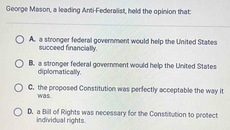 George Mason, a leading Anti-Federalist, held the opinion that:
A. a stronger federal government would help the United States
succeed financially.
B. a stronger federal government would help the United States
diplomatically.
C. the proposed Constitution was perfectly acceptable the way it
was.
D. a Bill of Rights was necessary for the Constitution to protect
individual rights.