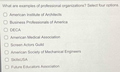 What are examples of professional organizations? Select four options.
American Institute of Architects
Business Professionals of America
DECA
American Medical Association
Screen Actors Guild
American Society of Mechanical Engineers
SkillsUSA
Future Educators Association