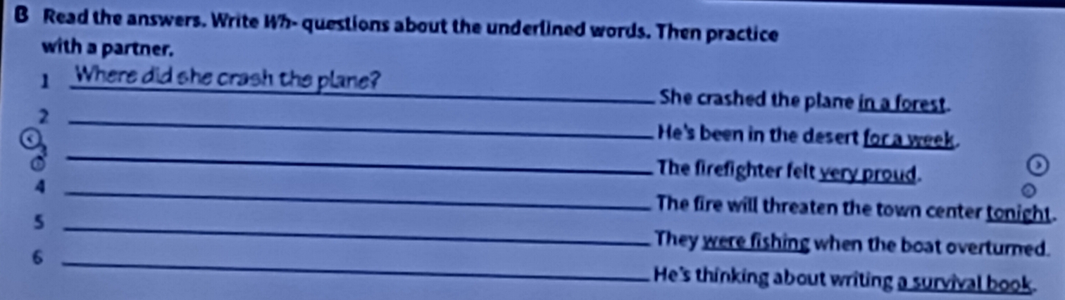 Read the answers. Write Wh- questions about the underlined words. Then practice
with a partner.
1 . Where did she crash the plane?_ She crashed the plane in a forest.
_2
_
He's been in the desert for a week.
The firefighter felt very proud.
_4
The fire will threaten the town center tonight.
_5
They were fishing when the boat overturned.
6 _He's thinking about writing a survival book.