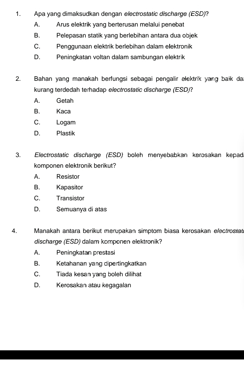 Apa yang dimaksudkan dengan electrostatic discharge (ESD)?
A. Arus elektrik yang berterusan melalui penebat
B. Pelepasan statik yang berlebihan antara dua objek
C. Penggunaan elektrik berlebihan dalam elektronik
D. Peningkatan voltan dalam sambungan elektrik
2. Bahan yang manakah berfungsi sebagai pengalir elektrik yang baik dan
kurang terdedah terhadap electrostatic discharge (ESD)?
A. Getah
B. Kaca
C. Logam
D. Plastik
3. Electrostatic discharge (ESD) boleh menyebabkan kerosakan kepad.
komponen elektronik berikut?
A. Resistor
B. Kapasitor
C. Transistor
D. Semuanya di atas
4. Manakah antara berikut merupakan simptom biasa kerosakan electrostat
discharge (ESD) dalam komponen elektronik?
A. Peningkatan prestasi
B. Ketahanan yang dipertingkatkan
C. Tiada kesan yang boleh dilihat
D. Kerosakan atau kegagalan