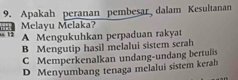 Apakah peranan pembesar dalam Kesultanan
Melayu Melaka?
12 A Mengukuhkan perpaduan rakyat
B Mengutip hasil melalui sistem serah
C Memperkenalkan undang-undang bertulis
D Menyumbang tenaga melalui sistem kerah