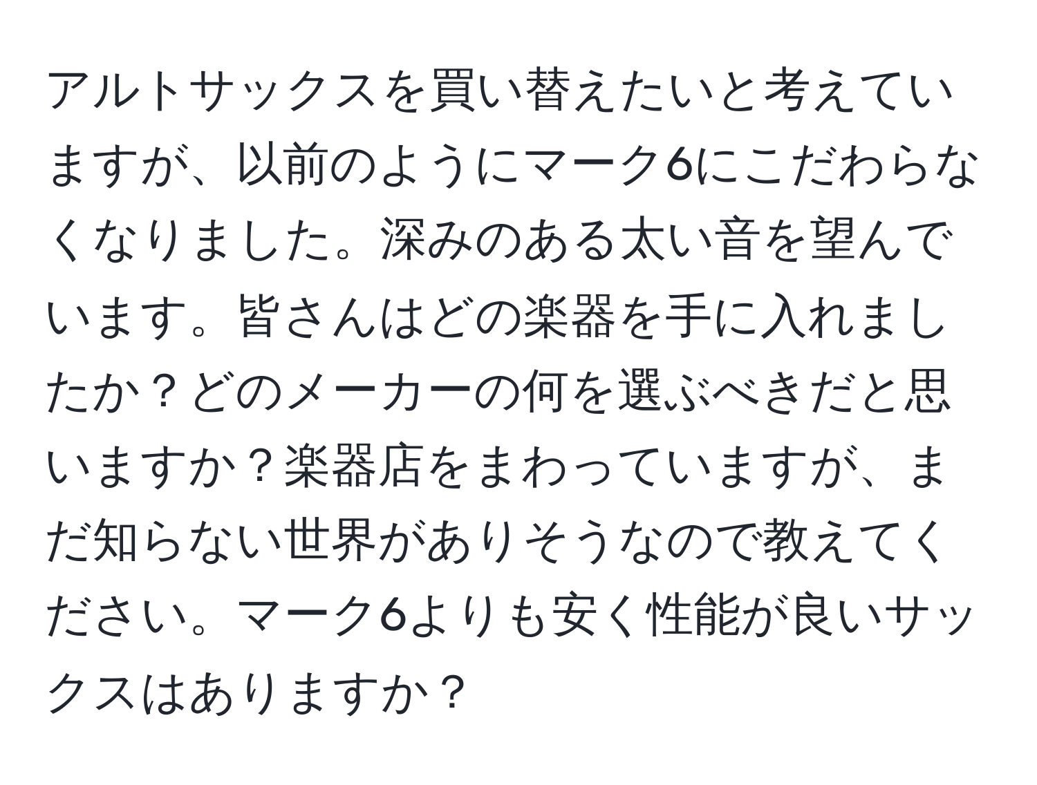 アルトサックスを買い替えたいと考えていますが、以前のようにマーク6にこだわらなくなりました。深みのある太い音を望んでいます。皆さんはどの楽器を手に入れましたか？どのメーカーの何を選ぶべきだと思いますか？楽器店をまわっていますが、まだ知らない世界がありそうなので教えてください。マーク6よりも安く性能が良いサックスはありますか？