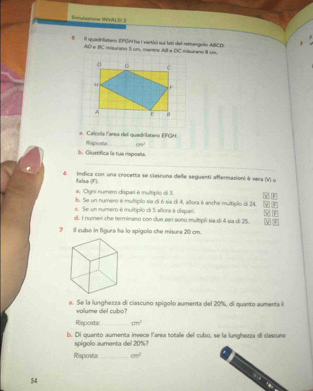 Simulazione INVALSI 2
1
5 Il quadrilatero EFGH ha i vertici sui lati del rettangolo ABCD.
AD e BC misurano 5 cm, mentre AB e DC misurano 8 cm.
a. Calcola l'area del quadrilatero EFGH.
Risposta: _ cm^2
b. Giustifica la tua risposta.
_
6 Indica con una crocetta se ciascuna delle seguenti affermazioni è vera (V) o
falsa (F).
a. Ogni numero dispari è multiplo di 3. V F
b. Se un numero è multiplo sia di 6 sia di 4, allora è anche multiplo di 24. VF
c. Se un numero è multiplo di 5 allora è dispari. M 
d. I numeri che terminano con due zeri sono multipli sia di 4 sia di 25. V F
7 Il cubo in figura ha lo spigolo che misura 20 cm.
a. Se la lunghezza di ciascuno spigolo aumenta del 20%, di quanto aumenta il
volume del cubo?
Risposta:_ cm^3
b. Di quanto aumenta invece l'area totale del cubo, se la lunghezza di ciascuno
spigolo aumenta del 20%?
Risposta: _ cm^2
54