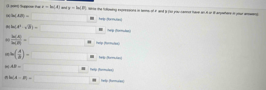 Suppose that x=ln (A) and y=ln (B). Write the following expressions in terms of æ and y (so you cannot have an A or B anywhere in your answers). 
(a) ln (AB)=□ II help (formulas) 
(b) ln (A^3· sqrt(B))=□ help (formulas) 
(c)  ln (A)/ln (B) =□  help (formulas) 
(d) ln ( A/B )=□ II help (formulas) 
(e) AB=□ IHI help (formulas) 
(f) ln (A-B)=□ II help (formulas)