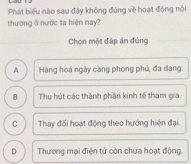 Phát biểu nào sau đây không đúng về hoạt động nội
thương ở nước ta hiện nay?
_
Chọn một đáp án đúng
A Hàng hoá ngày càng phong phú, đa dạng.
B Thu hút các thành phần kinh tế tham gia.
C Thay đổi hoạt động theo hướng hiện đại.
D Thương mại điện tử còn chưa hoạt động.