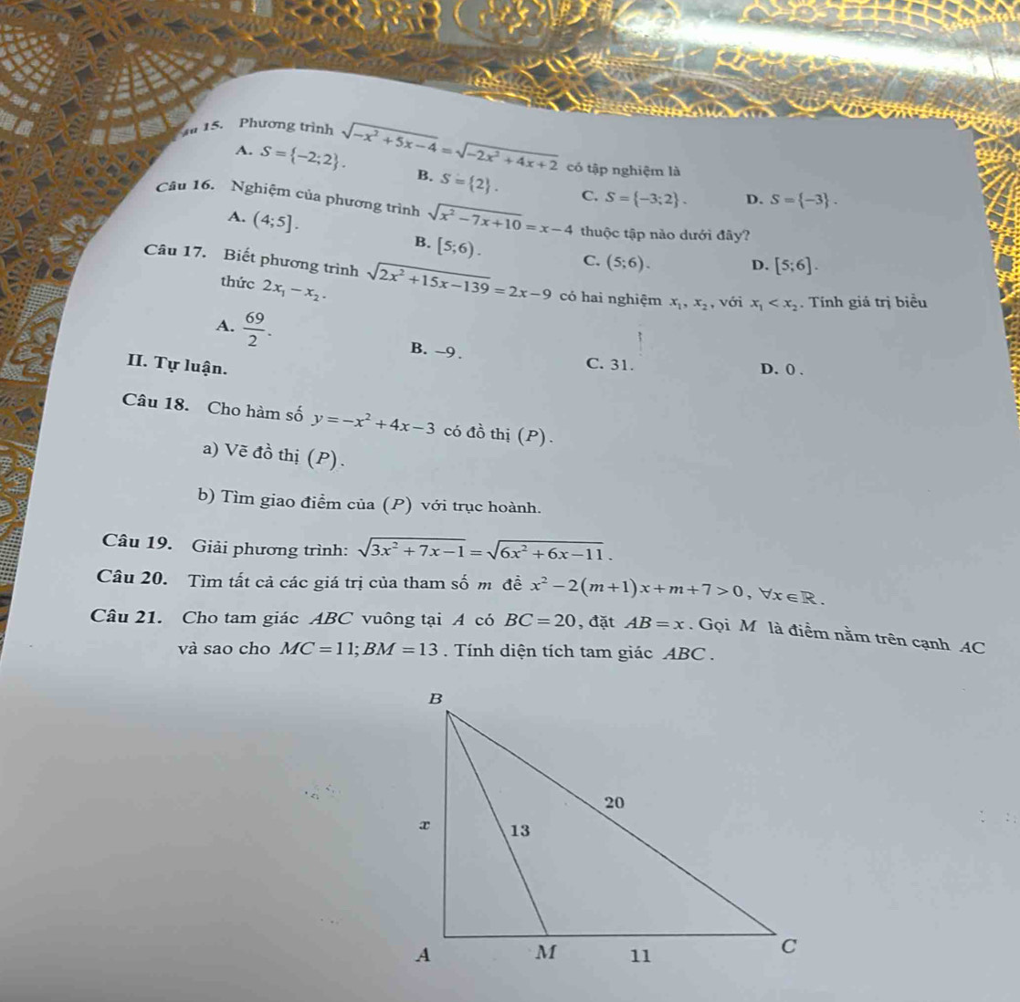 A 15. Phương trình sqrt(-x^2+5x-4)=sqrt(-2x^2+4x+2) có tập nghiệm là
A. S= -2;2. B. S= 2.
C. S= -3;2. D. S= -3. 
Câu 16. Nghiệm của phương trình sqrt(x^2-7x+10)=x-4 thuộc tập nào dưới đây?
A. (4;5]. B. [5;6).
C. (5;6).
D. [5;6]. 
Câu 17. Biết phương trình sqrt(2x^2+15x-139)=2x-9 có hai nghiệm x_1, x_2 , với x_1 . Tính giá trị biểu
thức 2x_1-x_2.
A.  69/2 . B. -9.
II. Tự luận.
C. 31. D. () .
Câu 18. Cho hàm số y=-x^2+4x-3 có đồ thị (P).
a) Vẽ đồ thị (P).
b) Tìm giao điểm của (P) với trục hoành.
Câu 19. Giải phương trình: sqrt(3x^2+7x-1)=sqrt(6x^2+6x-11). 
Câu 20. Tìm tất cả các giá trị của tham số m đề x^2-2(m+1)x+m+7>0, forall x∈ R. 
Câu 21. Cho tam giác ABC vuông tại A có BC=20 , đặt AB=x. Gọi M là điểm nằm trên cạnh AC
và sao cho MC=11; BM=13. Tính diện tích tam giác ABC .