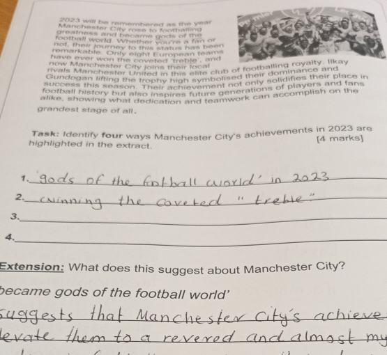 2023 will be remembered as the year
Manchester City rose to footbating 
greatness and became gods of the 
football world. Whether you're a fan of 
not, their journey to this status has been 
remarkable. Only eight European teams 
have ever won the coveted 'treble', and 
now Manchester City Joins their local 
rivals Manchester United in this elite club of footb 
Gundogan lifting the trophy high symbolised their dominance and 
success this season. Their achievement not only solidifies their place in 
football history but also inspires future generations of players and fans 
alike, showing what dedication and teamwork can accomplish on the 
grandest stage of all . 
Task: Identify four ways Manchester City's achievements in 2023 are 
highlighted in the extract. [4 marks] 
1._ 
2._ 
3._ 
4._ 
Extension: What does this suggest about Manchester City? 
became gods of the football world' 
_ 
_