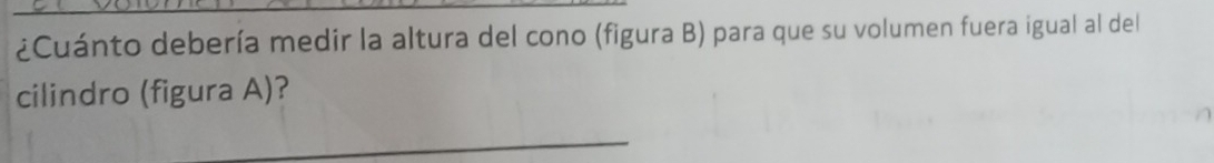 ¿Cuánto debería medir la altura del cono (figura B) para que su volumen fuera igual al del 
cilindro (figura A)? 
_