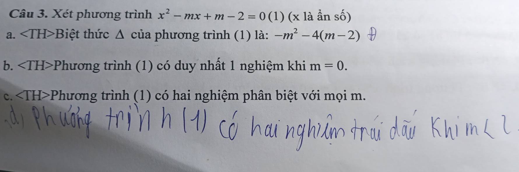 Xét phương trình x^2-mx+m-2=0 (1) (x là ẩn số)
a. ∠ TH>B iệt thức Δ của phương trình (1) là: -m^2-4(m-2)
b. *Phương trình (1) có duy nhất 1 nghiệm khi m=0.
C. 111 >Phương trình (1) có hai nghiệm phân biệt với mọi m.