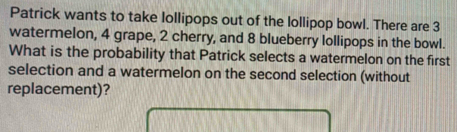 Patrick wants to take lollipops out of the lollipop bowl. There are 3
watermelon, 4 grape, 2 cherry, and 8 blueberry lollipops in the bowl. 
What is the probability that Patrick selects a watermelon on the first 
selection and a watermelon on the second selection (without 
replacement)?