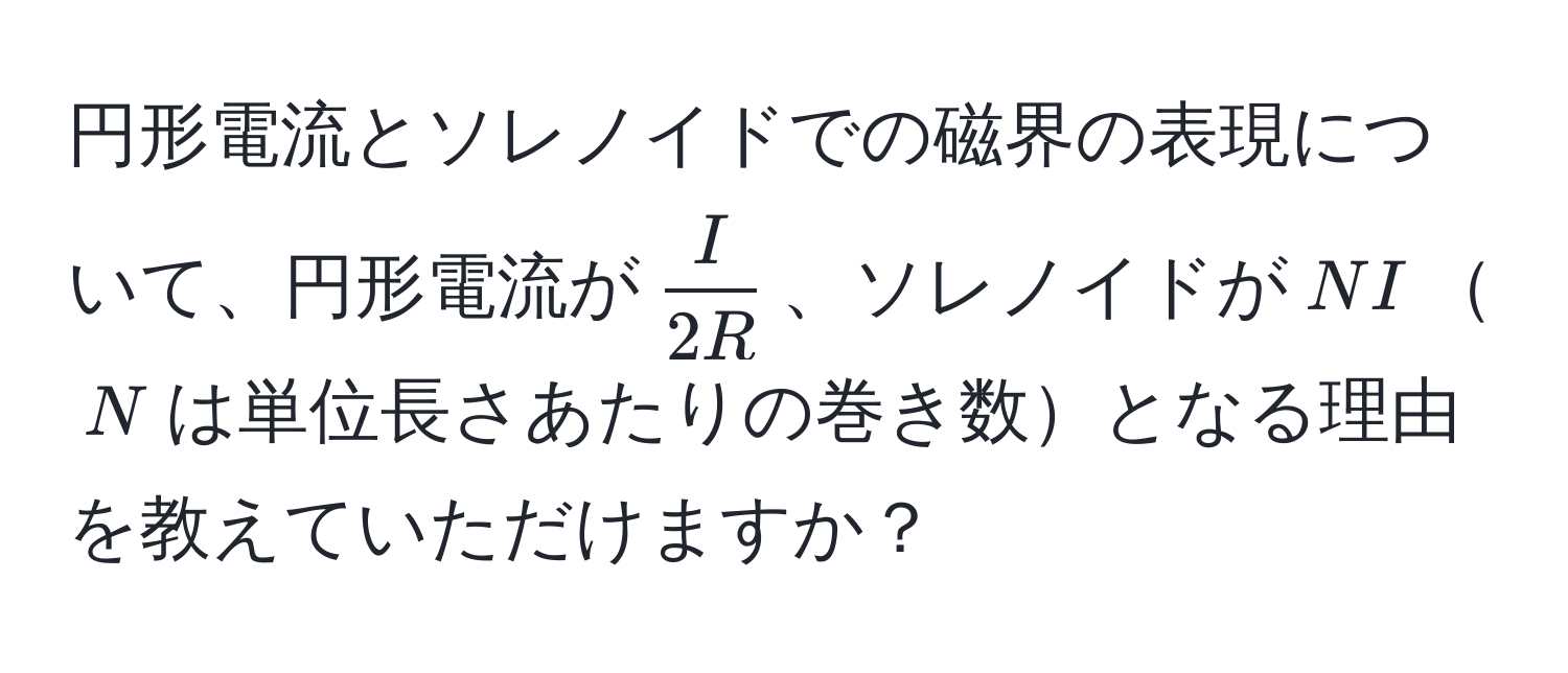 円形電流とソレノイドでの磁界の表現について、円形電流が$ I/2R $、ソレノイドが$NI$$N$は単位長さあたりの巻き数となる理由を教えていただけますか？