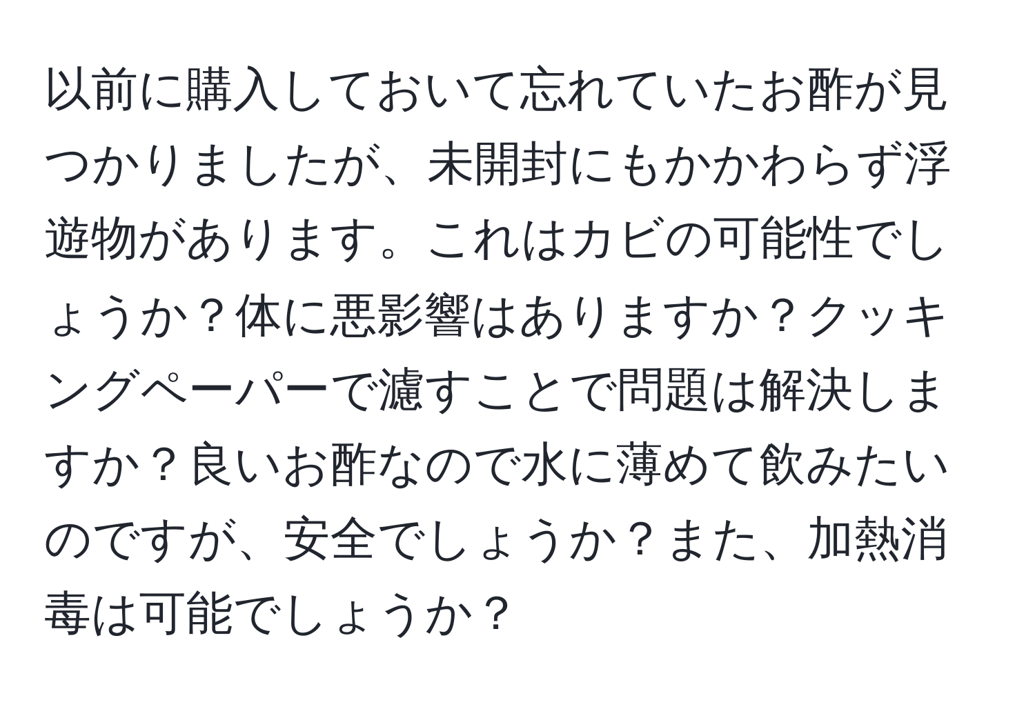 以前に購入しておいて忘れていたお酢が見つかりましたが、未開封にもかかわらず浮遊物があります。これはカビの可能性でしょうか？体に悪影響はありますか？クッキングペーパーで濾すことで問題は解決しますか？良いお酢なので水に薄めて飲みたいのですが、安全でしょうか？また、加熱消毒は可能でしょうか？