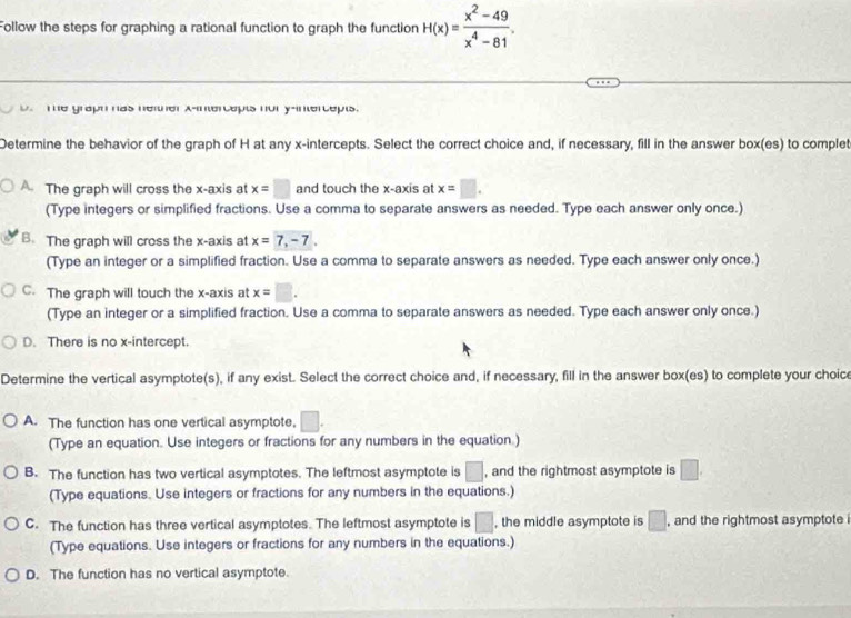 Follow the steps for graphing a rational function to graph the function H(x)= (x^2-49)/x^4-81 .
D Te graph has netther x-intercepts nor y-intercepts.
Determine the behavior of the graph of H at any x-intercepts. Select the correct choice and, if necessary, fill in the answer box(es) to complet
A. The graph will cross the x-axis at x=□ and touch the x-axis at x=□. 
(Type integers or simplified fractions. Use a comma to separate answers as needed. Type each answer only once.)
B. The graph will cross the x-axis at x=7, -7. 
(Type an integer or a simplified fraction. Use a comma to separate answers as needed. Type each answer only once.)
C. The graph will touch the x-axis at x=□. 
(Type an integer or a simplified fraction. Use a comma to separate answers as needed. Type each answer only once.)
D. There is no x-intercept.
Determine the vertical asymptote(s), if any exist. Select the correct choice and, if necessary, fill in the answer box(es) to complete your choice
A. The function has one vertical asymptote, □. 
(Type an equation. Use integers or fractions for any numbers in the equation.)
B. The function has two vertical asymptotes. The leftmost asymptote is □ , and the rightmost asymptote is □. 
(Type equations. Use integers or fractions for any numbers in the equations.)
C. The function has three vertical asymptotes. The leftmost asymptote is □ , the middle asymptote is □ , and the rightmost asymptote i
(Type equations. Use integers or fractions for any numbers in the equations.)
D. The function has no vertical asymptote.