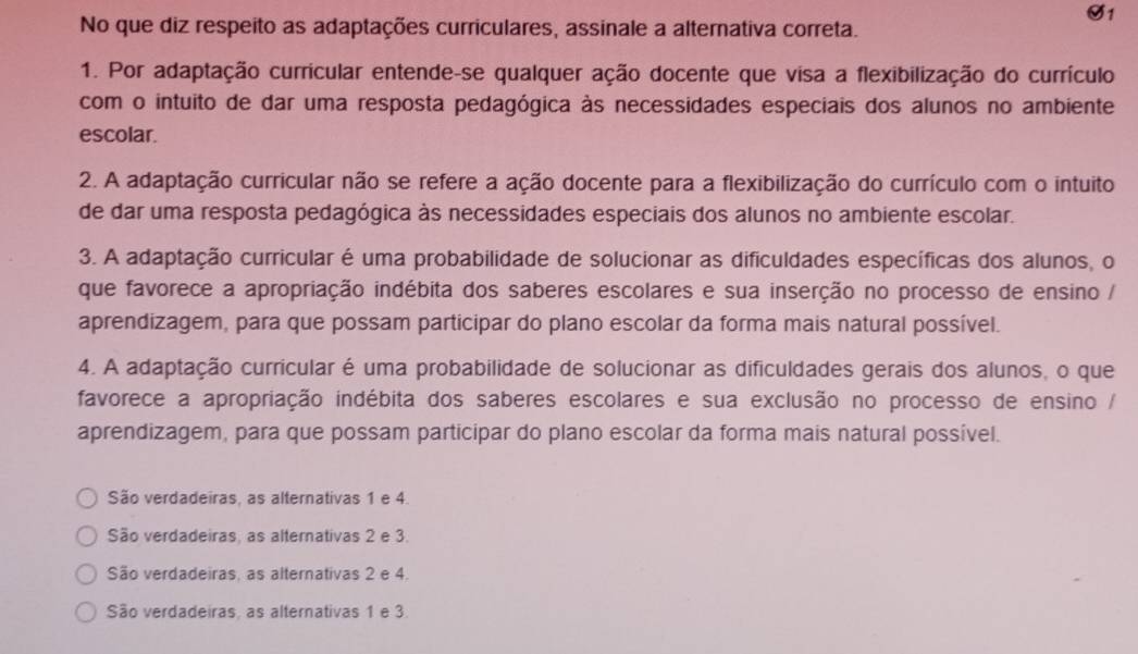 O1
No que diz respeito as adaptações curriculares, assinale a alternativa correta.
1. Por adaptação curricular entende-se qualquer ação docente que visa a flexibilização do currículo
com o intuito de dar uma resposta pedagógica às necessidades especiais dos alunos no ambiente
escolar.
2. A adaptação curricular não se refere a ação docente para a flexibilização do currículo com o intuito
de dar uma resposta pedagógica às necessidades especiais dos alunos no ambiente escolar.
3. A adaptação curricular é uma probabilidade de solucionar as dificuldades específicas dos alunos, o
que favorece a apropriação indébita dos saberes escolares e sua inserção no processo de ensino /
aprendizagem, para que possam participar do plano escolar da forma mais natural possível.
4. A adaptação curricular é uma probabilidade de solucionar as dificuldades gerais dos alunos, o que
favorece a apropriação indébita dos saberes escolares e sua exclusão no processo de ensino /
aprendizagem, para que possam participar do plano escolar da forma mais natural possível.
São verdadeiras, as alternativas 1 e 4.
São verdadeiras, as alternativas 2 e 3.
São verdadeiras, as alternativas 2 e 4.
São verdadeiras, as alternativas 1 e 3.