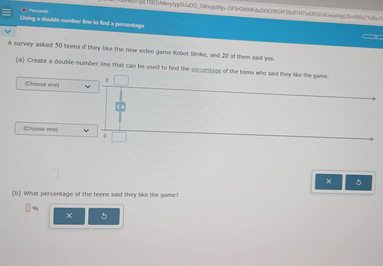 30NeJc1pET0BTzMeryJypSUaDO_3WInjb89jv-OF9rGMMFdaDXX39fGFF38z81NTixKR53G6UeceNgL2kvAB8q?1oBw76 
Percents 
Using a double number line to find a percentage 
A survey asked 50 teens if they like the new video game Robot Strike, and 20 of them said yes. 
(a) Create a double number line that can be used to find the percentage of the teens who said they like the game. 
0 
(Choose one) 
(Choose one) 
0 
× 
(b) What percentage of the teens said they like the game?
%
×