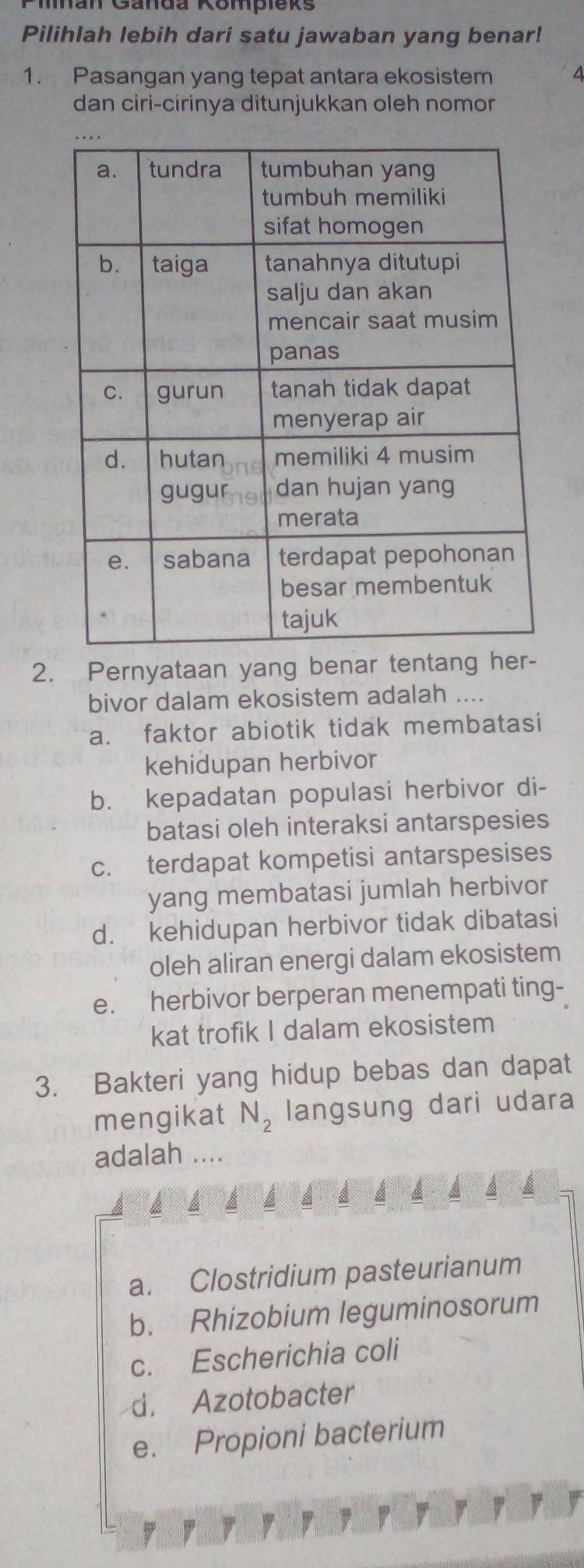 Marr Ganda Kompieks
Pilihlah lebih dari satu jawaban yang benar!
1. Pasangan yang tepat antara ekosistem
dan ciri-cirinya ditunjukkan oleh nomor
2. Pernyataan yang benar tentang her-
bivor dalam ekosistem adalah ....
a. faktor abiotik tidak membatasi
kehidupan herbivor
b. kepadatan populasi herbivor di-
batasi oleh interaksi antarspesies
c. terdapat kompetisi antarspesises
yang membatasi jumlah herbivor
d. kehidupan herbivor tidak dibatasi
oleh aliran energi dalam ekosistem
e. herbivor berperan menempati ting-
kat trofik I dalam ekosistem
3. Bakteri yang hidup bebas dan dapat
mengikat N_2 langsung dari udara
adalah ....
A
a. Clostridium pasteurianum
b. Rhizobium leguminosorum
c. Escherichia coli
d. Azotobacter
e. Propioni bacterium