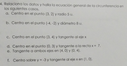 Relaciona los datos y halla la ecuación general de la circunferencia en 
los siguientes casos. 
a. Centro en el punto (3,2) y radio 5 u. 
b. Centro en el punto (-4,-2) y diámetro 8 u. 
c. Centro en el punto (3,4) y tangente al eje x
d. Centro en el punto (0,3) y tangente a la recta x=7. 
e. Tangente a ambos ejes en (4,0) y (0,4). 
f. Centro sobre y=-3 y tangente al eje x en (1,0).