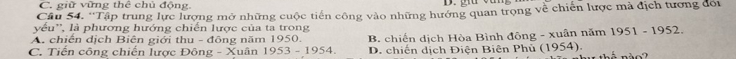 C. giữ vững thể chủ động.
Câu 54. 'Tập trung lực lượng mở những cuộc tiến công vào những hướng quan trọng về chiến lược mả địch tương đối
vếu'', là phương hướng chiến lược của ta trong
A. chiến dịch Biên giới thu - đông năm 1950.
C. Tiến công chiến lược Đông - Xuân 1953-1954. B. chiến dịch Hòa Bình đông - xuân năm 1951 - 1952.
D. chiến dịch Điện Biên Phủ (1954).
n à o