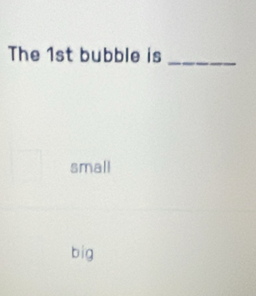 The 1st bubble is_
small
big