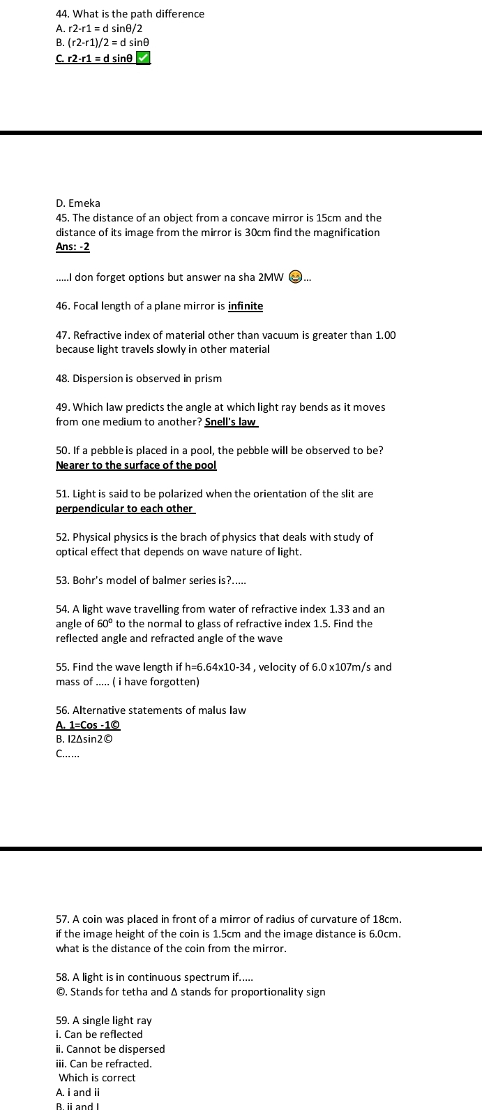 What is the path difference
A. r2-r1=dsin θ /2
B. (r2-r1)/2=dsin θ
C. r2-r1=dsin θ
D. Emeka
45. The distance of an object from a concave mirror is 15cm and the
distance of its image from the mirror is 30cm find the magnification
Ans: -2
...I don forget options but answer na sha 2MW
46. Focal length of a plane mirror is infinite
47. Refractive index of material other than vacuum is greater than 1.00
because light travels slowly in other material
48. Dispersion is observed in prism
49. Which law predicts the angle at which light ray bends as it moves
from one medium to another? Snell's law
50. If a pebble is placed in a pool, the pebble will be observed to be?
Nearer to the surface of the pool
51. Light is said to be polarized when the orientation of the slit are
perpendicular to each other
52. Physical physics is the brach of physics that deals with study of
optical effect that depends on wave nature of light.
53. Bohr's model of balmer series is?.....
54. A light wave travelling from water of refractive index 1.33 and an
angle of 60° to the normal to glass of refractive index 1.5. Find the
reflected angle and refracted angle of the wave
55. Find the wave length h=6.64x10-3  , velocity of 6.0 x107m/s and
mass of ..... ( i have forgotten)
56. Alternative statements of malus law
A. 1=Cos -1©
B. I2Δsin2©
C.…..
57. A coin was placed in front of a mirror of radius of curvature of 18cm.
if the image height of the coin is 1.5cm and the image distance is 6.0cm.
what is the distance of the coin from the mirror.
58. A light is in continuous spectrum if.....
©. Stands for tetha and Δ stands for proportionality sign
59. A single light ray
i. Can be reflected
ii. Cannot be dispersed
iii. Can be refracted.
Which is correct
A. i and ii
B. i andI