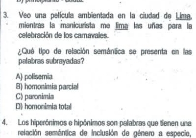 Veo una película ambientada en la ciudad de Lima,
mientras la manicurista me lima las uñas para la
celebración de los carnavales.
¿Qué tipo de relación semántica se presenta en las
palabras subrayadas?
A) polisemia
B) homonimia parcial
C) paronimia
D) homonimia total
4. Los hiperónimos e hipônimos son palabras que tienen una
relación semántica de inclusión de género a especie,