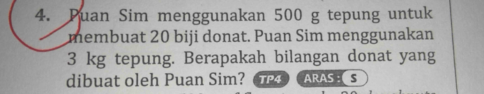 Puan Sim menggunakan 500 g tepung untuk 
membuat 20 biji donat. Puan Sim menggunakan
3 kg tepung. Berapakah bilangan donat yang 
dibuat oleh Puan Sim? TP4 ARAS : S