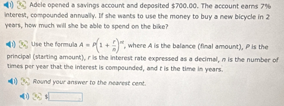 Adele opened a savings account and deposited $700.00. The account earns 7%
interest, compounded annually. If she wants to use the money to buy a new bicycle in 2
years, how much will she be able to spend on the bike? 
Use the formula A=P(1+ r/n )^nt , where A is the balance (final amount), P is the 
principal (starting amount), r is the interest rate expressed as a decimal, n is the number of 
times per year that the interest is compounded, and t is the time in years. 
Round your answer to the nearest cent.