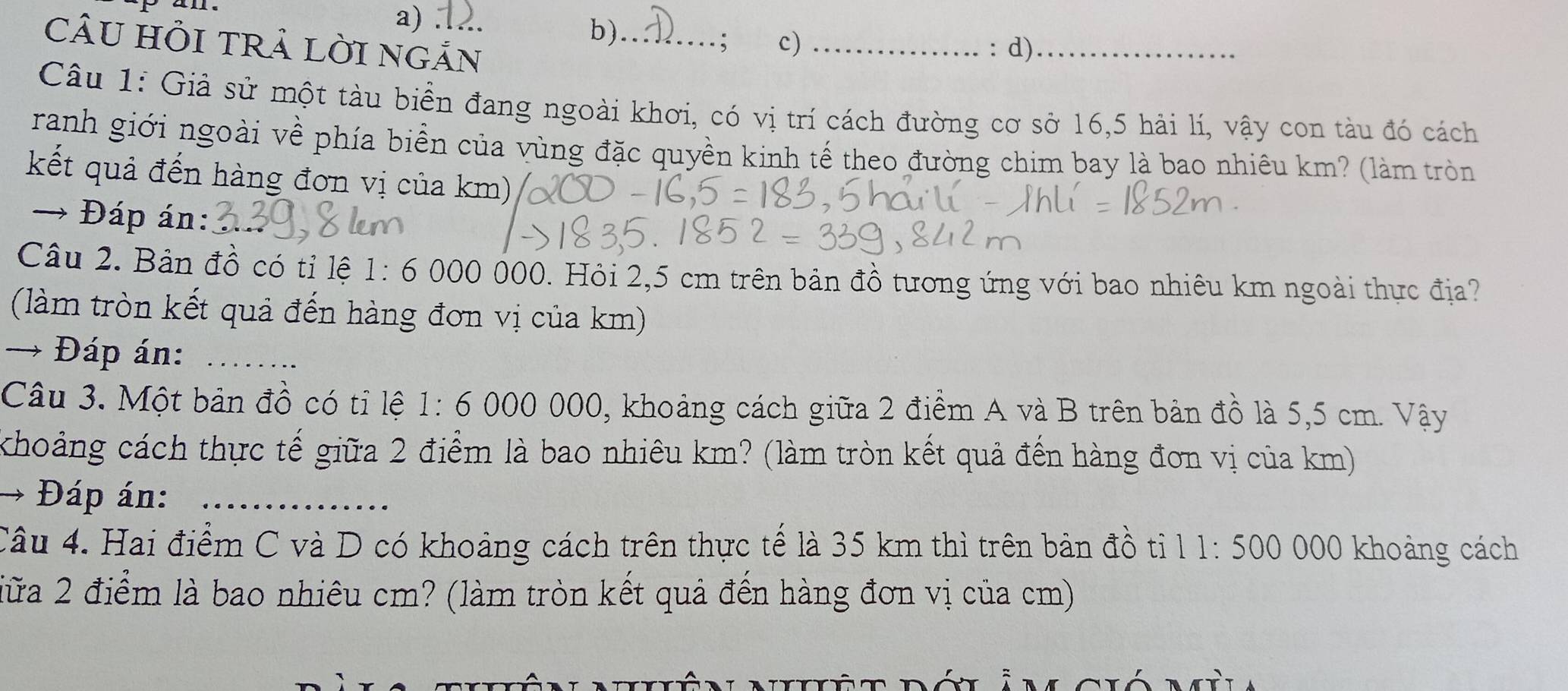 CÂU HỒI TRả LỜI NGẢN 
; c) 
Câu 1: Giả sử một tàu biển đang ngoài khơi, có vị trí cách đường cơ sở 16, 5 hải lí, vậy con tàu đó cách 
ranh giới ngoài về phía biển của vùng đặc quyền kinh tế theo đường chim bay là bao nhiêu km? (làm tròn 
kết quả đến hàng đơn vị của km) 
→ Đáp án: 
Câu 2. Bản đồ có tỉ lệ 1:6000 000. Hỏi 2,5 cm trên bản đồ tương ứng với bao nhiêu km ngoài thực địa? 
(làm tròn kết quả đến hàng đơn vị của km) 
→ Đáp án:_ 
Câu 3. Một bản đồ có tỉ lệ 1:6000 000, khoảng cách giữa 2 điểm A và B trên bản đồ là 5,5 cm. Vậy 
khoảng cách thực tế giữa 2 điểm là bao nhiêu km? (làm tròn kết quả đến hàng đơn vị của km) 
→ Đáp án:_ 
Câu 4. Hai điểm C và D có khoảng cách trên thực tế là 35 km thì trên bản đồ ti 11:500 000 khoảng cách 
iữa 2 điểm là bao nhiêu cm? (làm tròn kết quả đến hàng đơn vị của cm)