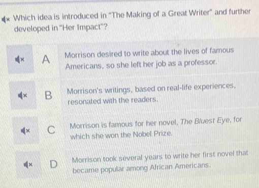 Which idea is introduced in "The Making of a Great Writer" and further
developed in “Her Impact"?
A Morrison desired to write about the lives of famous
Americans, so she left her job as a professor.
B Morrison's writings, based on real-life experiences,
resonated with the readers.
Morrison is famous for her novel, The Bluest Eye, for
which she won the Nobel Prize.
Morrison took several years to write her first novel that
became popular among African Americans.