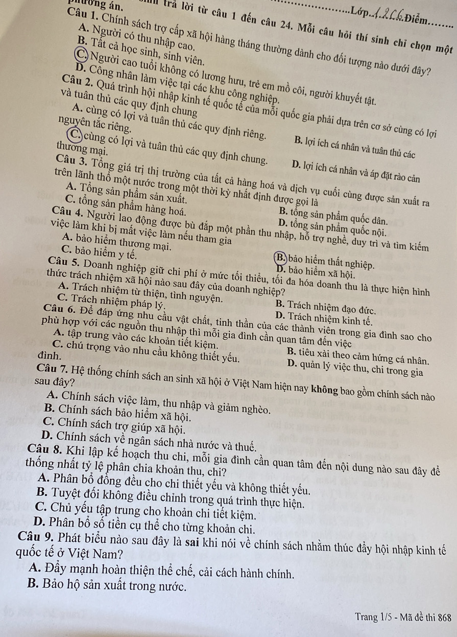 Lớp Đi m
Sương án. I trả lời từ câu 1 đến câu 24. Mỗi câu hỏi thí sinh chỉ chọn một
A. Người có thu nhập cao.
Câu 1. Chính sách trợ cấp xã hội hàng tháng thường dành cho đối tượng nào dưới đây?
B. Tất cả học sinh, sinh viên.
C)Người cao tuổi không có lương hưu, trẻ em mồ côi, người khuyết tật.
D. Công nhân làm việc tại các khu công nghiệp.
và tuân thủ các quy định chung
Câu 2. Quá trình hội nhập kinh tế quốc tế của mỗi quốc gia phải dựa trên cơ sở cùng có lợi
nguyên tắc riêng.
A. cùng có lợi và tuân thủ các quy định riêng. B. lợi ích cá nhân và tuân thủ các
thương mại.
C)cùng có lợi và tuân thủ các quy định chung. D. lợi ích cá nhân và áp đặt rào cản
Câu 3. Tổng giá trị thị trường của tất cả hàng hoá và dịch vụ cuối cùng được sản xuất ra
lrên lãnh thổ một nước trong một thời kỳ nhất định được gọi là
A. Tổng sản phẩm sản xuất.
C. tổng sản phẩm hàng hoá.
B. tổng sản phẩm quốc dân.
D. tổng sản phẩm quốc nội.
Câu 4. Người lao động được bù đắp một phần thu nhập, hỗ trợ nghề, duy trì và tìm kiếm
việc làm khi bị mất việc làm nếu tham gia
A. bảo hiểm thương mại. B.bảo hiểm thất nghiệp.
C. bảo hiểm y tế. D. bảo hiểm xã hội.
Câu 5. Doanh nghiệp giữ chi phí ở mức tối thiểu, tối đa hóa doanh thu là thực hiện hình
thức trách nhiệm xã hội nào sau đây của doanh nghiệp?
A. Trách nhiệm từ thiện, tình nguyện. B. Trách nhiệm đạo đức.
C. Trách nhiệm pháp lý. D. Trách nhiệm kinh tế.
Câu 6. Để đáp ứng nhu cầu vật chất, tinh thần của các thành viên trong gia đình sao cho
phù hợp với các nguồn thu nhập thì mỗi gia đình cần quan tâm đến việc
A. tập trung vào các khoản tiết kiệm. B. tiêu xài theo cảm hứng cá nhân.
đình.
C. chú trọng vào nhu cầu không thiết yếu. D. quản lý việc thu, chi trong gia
sau đây?
Câu 7. Hệ thống chính sách an sinh xã hội ở Việt Nam hiện nay không bao gồm chính sách nào
A. Chính sách việc làm, thu nhập và giảm nghèo.
B. Chính sách bảo hiểm xã hội.
C. Chính sách trợ giúp xã hội.
D. Chính sách về ngân sách nhà nước và thuế.
Câu 8. Khi lập kế hoạch thu chi, mỗi gia đình cần quan tâm đến nội dung nào sau đây đề
thống nhất tỷ lệ phân chia khoản thu, chi?
A. Phân bổ đồng đều cho chi thiết yếu và không thiết yếu.
B. Tuyệt đối không điều chỉnh trong quá trình thực hiện.
C. Chủ yếu tập trung cho khoản chi tiết kiệm.
D. Phân bổ số tiền cụ thể cho từng khoản chi.
Câu 9. Phát biểu nào sau đây là sai khi nói về chính sách nhằm thúc đầy hội nhập kinh tế
quốc tế ở Việt Nam?
A. Đầy mạnh hoàn thiện thể chế, cải cách hành chính.
B. Bảo hộ sản xuất trong nước.
Trang 1/5 - Mã đề thi 868