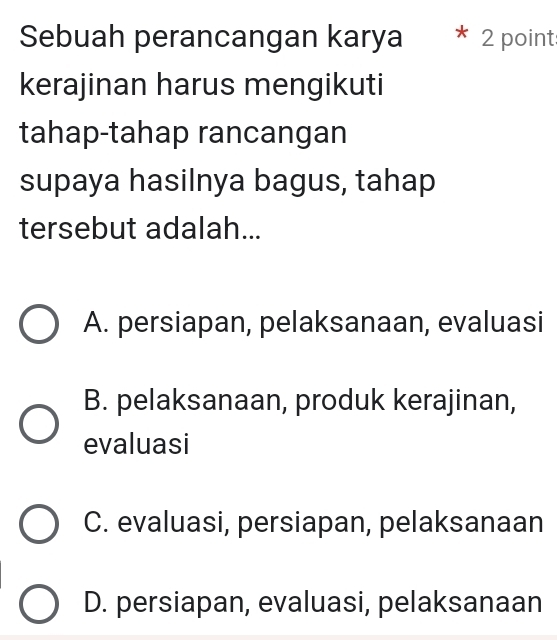 Sebuah perancangan karya * 2 point
kerajinan harus mengikuti
tahap-tahap rancangan
supaya hasilnya bagus, tahap
tersebut adalah...
A. persiapan, pelaksanaan, evaluasi
B. pelaksanaan, produk kerajinan,
evaluasi
C. evaluasi, persiapan, pelaksanaan
D. persiapan, evaluasi, pelaksanaan