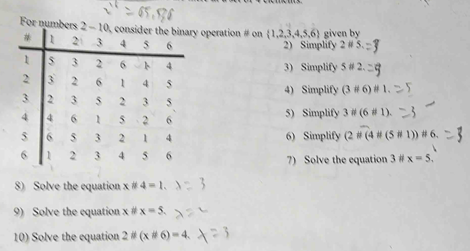 For numy operation # on  1,2,3,4,5,6 given by
2) Simplify 2# 5.
3) Simplify 5# 2.
4) Simplify (3# 6)# 1.
5) Simplify 3# (6# 1).
6) Simplify (2# (4# (5# 1))# 6.
7) Solve the equation 3^(frac 1)ft x=5,
8) Solve the equation x!= 4=1.
9) Solve the equation x!= x=5.
10) Solve the equation 2*(x*6)=4.