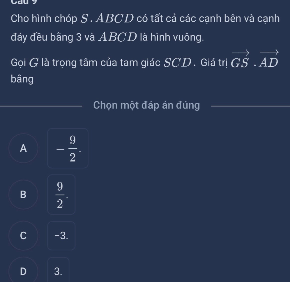 Caus
Cho hình chóp S . ABCD có tất cả các cạnh bên và cạnh
đáy đều bằng 3 và ABCD là hình vuông.
Gọi G là trọng tâm của tam giác SCD. Giá trị vector GS· vector AD
bằng
Chọn một đáp án đúng
A - 9/2 .
B  9/2 .
C -3.
D 3.