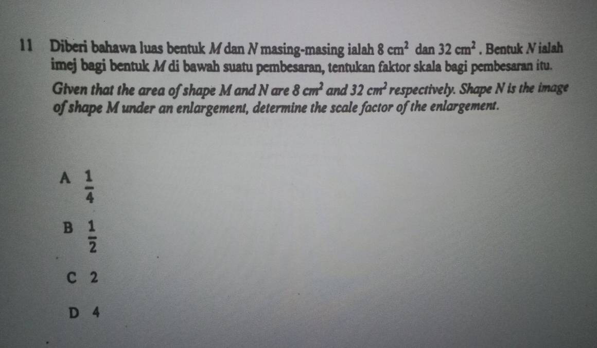 Diberi bahawa luas bentuk M dan N masing-masing ialah 8cm^2 dan 32cm^2. Bentuk N ialah
imej bagi bentuk M di bawah suatu pembesaran, tentukan faktor skala bagi pembesaran itu.
Given that the area of shape M and N are 8cm^2 and 32cm^2 respectively. Shape N is the image
of shape M under an enlargement, determine the scale factor of the enlargement.
A  1/4 
B  1/2 
C 2
D 4
