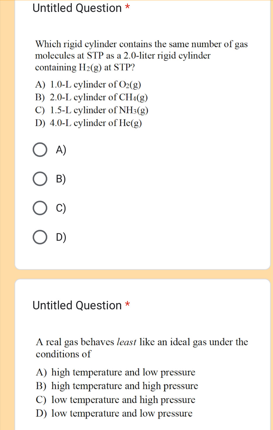 Untitled Question *
Which rigid cylinder contains the same number of gas
molecules at STP as a 2.0-liter rigid cylinder
containing H_2(g) at STP?
A) 1.0-L cylinder of O_2(g)
B) 2.0-L cylinder of CH_4(g)
C) 1.5-L cylinder of NH₃(g)
D) 4.0-L cylinder of He(g)
A)
B)
C)
D)
Untitled Question *
A real gas behaves least like an ideal gas under the
conditions of
A) high temperature and low pressure
B) high temperature and high pressure
C) low temperature and high pressure
D) low temperature and low pressure