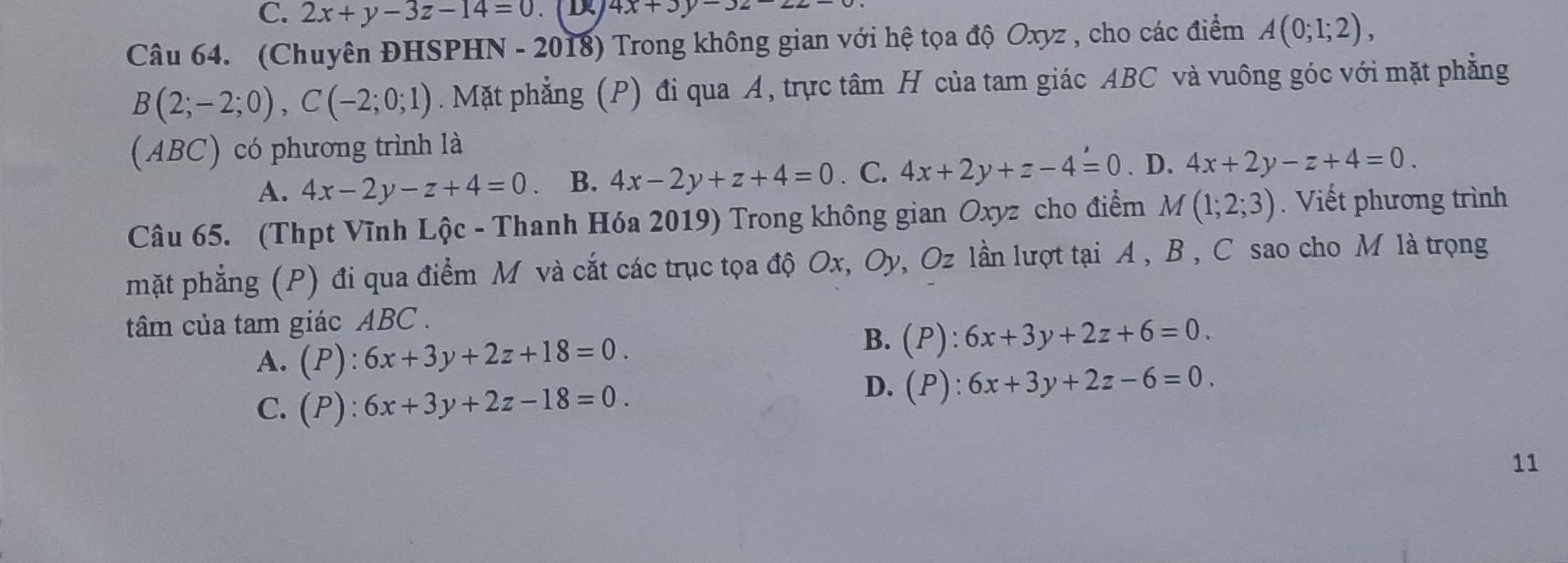 C. 2x+y-3z-14=0 4x+3y-32-22-
Câu 64. (Chuyên ĐHSPHN - 2018) Trong không gian với hệ tọa độ Oxyz , cho các điểm A(0;1;2),
B(2;-2;0), C(-2;0;1). Mặt phẳng (P) đi qua A, trực tâm H của tam giác ABC và vuông góc với mặt phẳng
(ABC) có phương trình là
A. 4x-2y-z+4=0 B. 4x-2y+z+4=0. C. 4x+2y+z-4=0. D. 4x+2y-z+4=0. 
Câu 65. (Thpt Vĩnh Lộc - Thanh Hóa 2019) Trong không gian Oxyz cho điểm M(1;2;3). Viết phương trình
mặt phẳng (P) đi qua điểm M và cắt các trục tọa độ Ox, Oy, Oz lần lượt tại A , B , C sao cho M là trọng
tâm của tam giác ABC.
A. (P):6x+3y+2z+18=0.
B. (P):6x+3y+2z+6=0.
C. (P):6x+3y+2z-18=0.
D. (P):6x+3y+2z-6=0. 
11