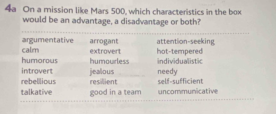 4a On a mission like Mars 500, which characteristics in the box
would be an advantage, a disadvantage or both?
argumentative arrogant attention-seeking
calm extrovert hot-tempered
humorous humourless individualistic
introvert jealous needy
rebellious resilient self-sufficient
talkative good in a team uncommunicative