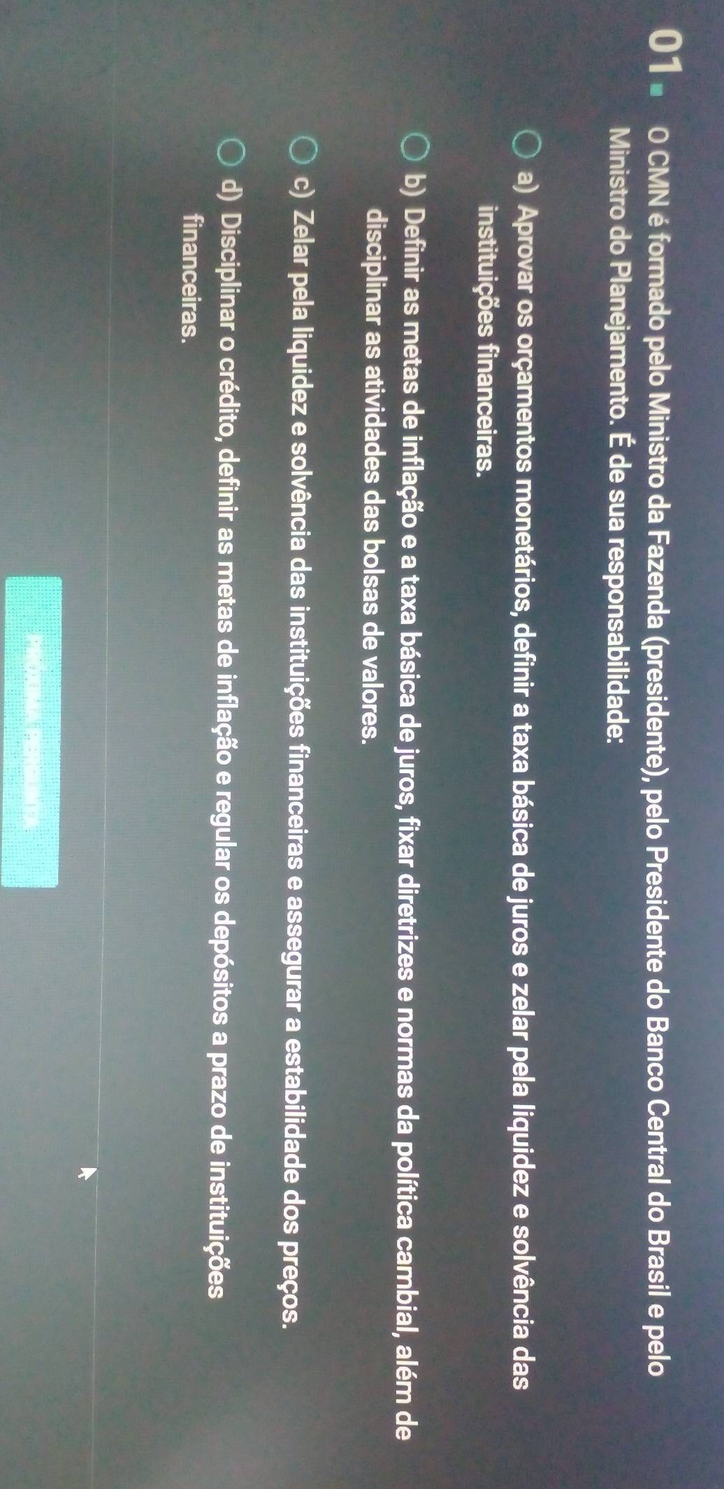 01 × 0 CMN é formado pelo Ministro da Fazenda (presidente), pelo Presidente do Banco Central do Brasil e pelo
Ministro do Planejamento. É de sua responsabilidade:
a) Aprovar os orçamentos monetários, definir a taxa básica de juros e zelar pela liquidez e solvência das
instituições financeiras.
b) Definir as metas de inflação e a taxa básica de juros, fixar diretrizes e normas da política cambial, além de
disciplinar as atividades das bolsas de valores.
c) Zelar pela liquidez e solvência das instituições financeiras e assegurar a estabilidade dos preços.
d) Disciplinar o crédito, definir as metas de inflação e regular os depósitos a prazo de instituições
financeiras.
PROXMA PERGUNT