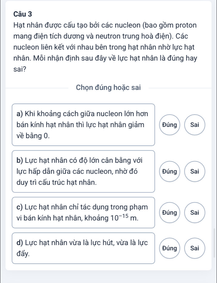 Hạt nhân được cấu tạo bởi các nucleon (bao gồm proton 
mang điện tích dương và neutron trung hoà điện). Các 
nucleon liên kết với nhau bên trong hạt nhân nhờ lực hạt 
nhân. Mỗi nhận định sau đây về lực hạt nhân là đúng hay 
sai? 
Chọn đúng hoặc sai 
a) Khi khoảng cách giữa nucleon lớn hơn 
bán kính hạt nhân thì lực hạt nhân giảm Đúng Sai 
về bằng 0. 
b) Lực hạt nhân có độ lớn cân bằng với 
lực hấp dẫn giữa các nucleon, nhờ đó Đúng Sai 
duy trì cấu trúc hạt nhân. 
c) Lực hạt nhân chỉ tác dụng trong phạm Đúng Sai 
vi bán kính hạt nhân, khoảng 10^(-15)m. 
d) Lực hạt nhân vừa là lực hút, vừa là lực 
Đúng Sai 
đẩy.