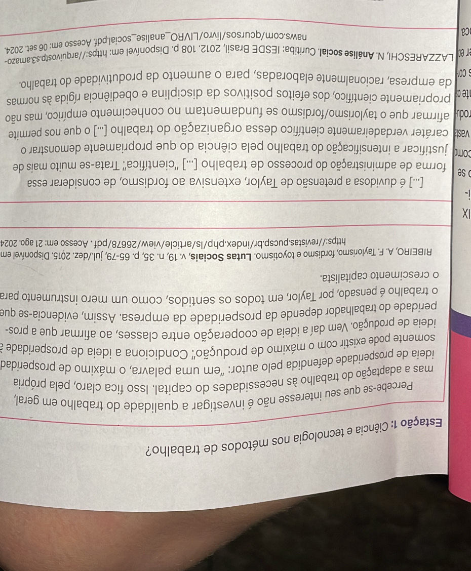 Estação 1: Ciência e tecnologia nos métodos de trabalho?
Percebe-se que seu interesse não é investigar a qualidade do trabalho em geral,
mas a adaptação do trabalho às necessidades do capital. Isso fica claro, pela própria
ideia de prosperidade defendida pelo autor: "em uma palavra, o máximo de prosperidad
somente pode existir com o máximo de produção' Condiciona a ideia de prosperidade a
ideia de produção. Vem daí a ideia de cooperação entre classes, ao afirmar que a pros-
peridade do trabalhador depende da prosperidade da empresa. Assim, evidencia-se que
o trabalho é pensado, por Taylor, em todos os sentidos, como um mero instrumento para
o crescimento capitalista.
RIBEIRO, A. F. Taylorismo, fordismo e toyotismo. Lutas Sociais, v. 19, n. 35, p. 65-79, jul./dez. 2015. Disponível em
https://revistas.pucsp.br/index.php/ls/article/view/26678/pdf . Acesso em: 21 ago. 2024
IX
i-
[...] é duvidosa a pretensão de Taylor, extensiva ao fordismo, de considerar essa
o se
forma de administração do processo de trabalho [...] ''científica'' Trata-se muito mais de
como justificar a intensificação do trabalho pela ciência do que propriamente demonstrar o
vast caráter verdadeiramente científico dessa organização do trabalho [...] o que nos permite
rodu afirmar que o taylorismo/fordismo se fundamentam no conhecimento empírico, mas não
propriamente científico, dos efeitos positivos da disciplina e obediência rígida às normas
da empresa, racionalmente elaboradas, para o aumento da produtividade do trabalho.
cor
er c LAZZARESCHI, N. Análise social. Curitiba: IESDE Brasil, 2012. 108 p. Disponível em: https://arquivostp.s3.amazo-
Ca
naws.com/qcursos/livro/LIVRO_analise_social.pdf. Acesso em: 06 set. 2024.