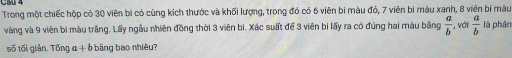 Cau 4 
Trong một chiếc hộp có 30 viên bi có cùng kích thước và khối lượng, trong đó có 6 viên bi màu đỏ, 7 viên bi màu xanh, 8 viên bi màu 
vàng và 9 viên bi màu trắng. Lấy ngẫu nhiên đồng thời 3 viên bi. Xác suất để 3 viên bi lấy ra có đúng hai màu bằng  a/b  , với  a/b  là phân 
số tối giản. Toverline On a a+b bằng bao nhiêu?