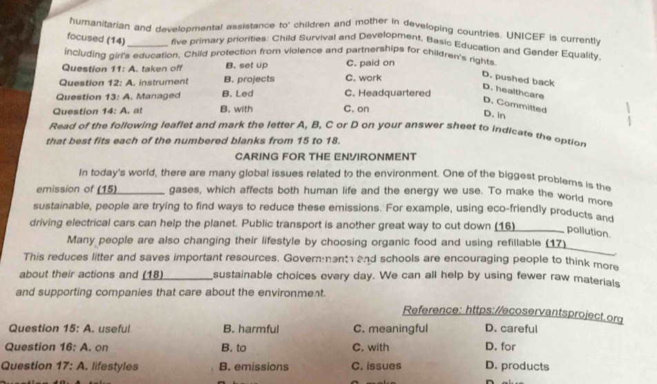 humanitarian and developmental assistance to° children and mother in developing countries. UNICEF is currently
focused (14)_ five primary priorities: Child Survival and Development, Basic Education and Gender Equality,
including girl's education, Child protection from violence and partnerships for children's rights
Question 11:A. taken off B. set up C. paid on
Question 12:A . instrument B. projects C. work
D. pushed back D. healthcare
Question 13:A . Managed B. Led C. Headquartered
D. Committed D. in
Question 14:A . at B. with C. on
Read of the following leaflet and mark the letter A, B, C or D on your answer sheet to indicate the option
that best fits each of the numbered blanks from 15 to 18.
CARING FOR THE ENYIRONMENT
In today's world, there are many global issues related to the environment. One of the biggest problems is the
emission of (15) gases, which affects both human life and the energy we use. To make the world more
sustainable, people are trying to find ways to reduce these emissions. For example, using eco-friendly products and
driving electrical cars can help the planet. Public transport is another great way to cut down (16) I pollution.
Many people are also changing their lifestyle by choosing organic food and using refillable (17)
This reduces litter and saves important resources. Governent and schools are encouraging people to think more
about their actions and (18) sustainable choices every day. We can all help by using fewer raw materials
and supporting companies that care about the environment.
Reference: https://ecoservantsproject.org
Question 15:A . useful B. harmful C. meaningful D. careful
Question 16:A . on B. to C. with D. for
Question 17:A . lifestyles B. emissions C. issues D. products