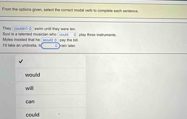 From the options given, select the correct modal verb to complete each sentence.
They couldn't ◇ swim until they were ten.
Suvi is a talented musician who (could play three instruments.
Myles insisted that he would pay the bill.
I'd take an umbrella. It 0) rain later.
would
will
can
could